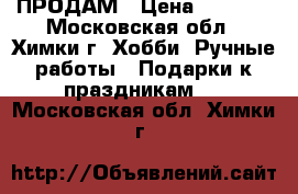 ПРОДАМ › Цена ­ 2 500 - Московская обл., Химки г. Хобби. Ручные работы » Подарки к праздникам   . Московская обл.,Химки г.